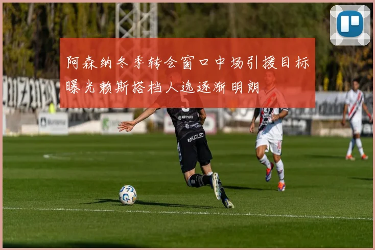 阿森纳冬季转会窗口中场引援目标曝光赖斯搭档人选逐渐明朗