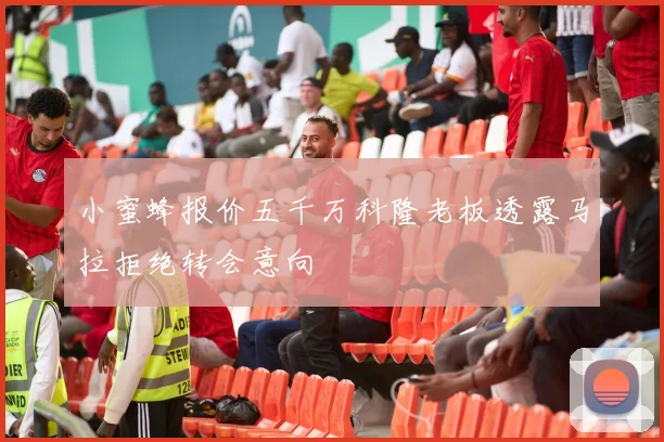 小蜜蜂报价五千万科隆老板透露马拉拒绝转会意向