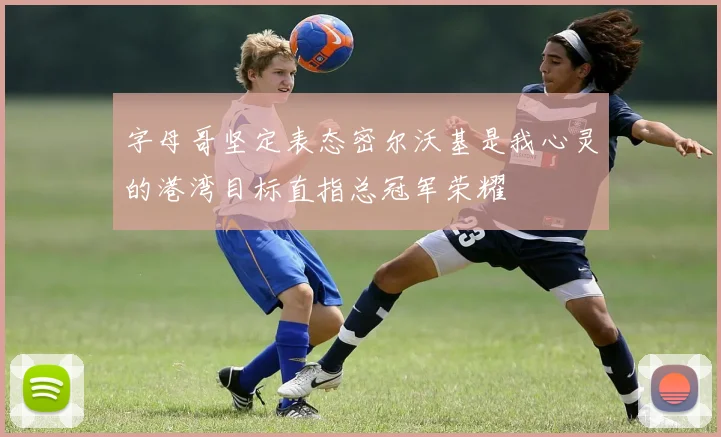 字母哥坚定表态密尔沃基是我心灵的港湾目标直指总冠军荣耀
