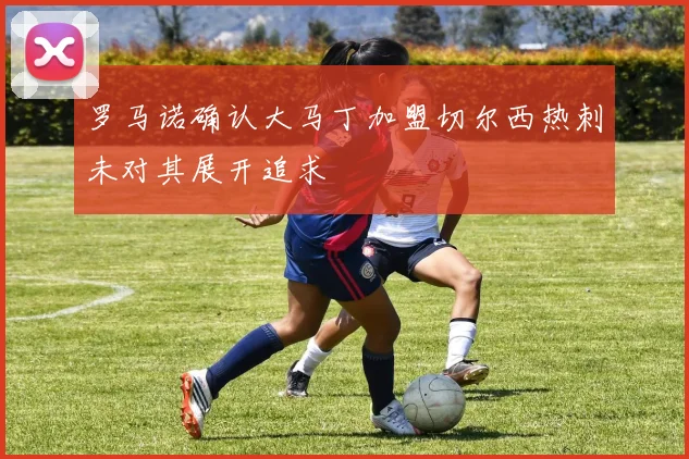 罗马诺确认大马丁加盟切尔西热刺未对其展开追求