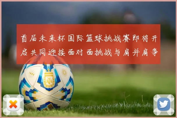 首届未来杯国际篮球挑战赛即将开启共同迎接面对面挑战与肩并肩争胜的激情时刻