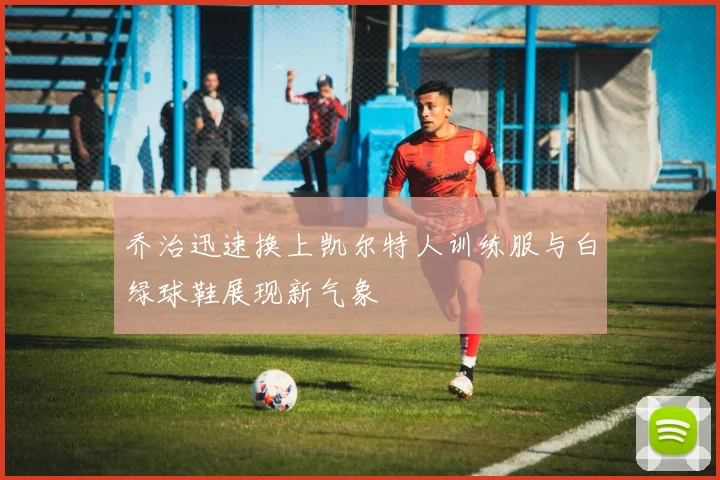 乔治迅速换上凯尔特人训练服与白绿球鞋展现新气象