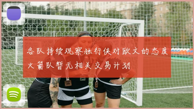 各队持续观察独行侠对欧文的态度火箭队暂无相关交易计划