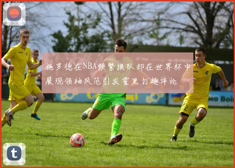 施罗德在NBA频繁换队却在世界杯中展现领袖风范引发霍里打趣评论