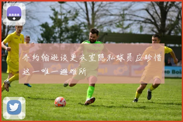 乔约翰逊谈更衣室隐私球员应珍惜这一唯一避难所
