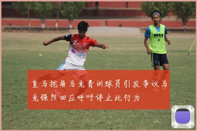 皇马挖角马竞青训球员引发争议马竞强烈回应呼吁停止此行为