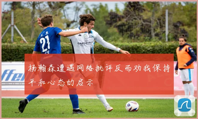 杨瀚森遭遇网络批评反而劝我保持平和心态的启示